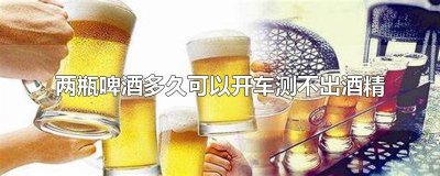 ​两瓶啤酒多久可以开车测不出酒精含量 两瓶啤酒多久可以开车测不出酒精度